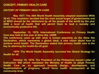 CONCEPT: PRIMARY HEALTH CARE HISTORY OF PRIMARY HEALTH CARE May 1977- The 30th World Health Assembly adopted resolution WHA 30:43. This resolution decided that the main social target of governments and of WHO should be the attainment by all the people of the world by the year 2000 a level of health that will permit them to lead a socially and economically productive life. September 12, 1978- International Conference on Primary Health Care was held in this year at Alma Ata. USSR The conference came up with what is known popularly as the Alma Ata Declaration, which represents a global ideal, a new vision about how to achieve world health. The Declaration stated that primary health care is the key to attaining the health-for-all goal. 1979- The World Health Assembly launched the Global Strategy for Health for all. October 19, 1979- The President of the Philippines issued Letter of Instruction 949 which mandated the Ministry of Health to adopt Primary Health Care as an approach towards design, development, and implementation of programs, which focus health development at the community level. 