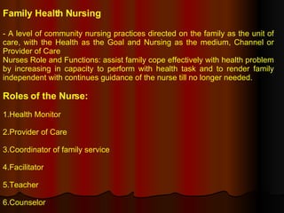 Family Health Nursing - A level of community nursing practices directed on the family as the unit of care, with the Health as the Goal and Nursing as the medium, Channel or Provider of Care Nurses Role and Functions: assist family cope effectively with health problem by increasing in capacity to perform with health task and to render family independent with continues guidance of the nurse till no longer needed. Roles of the Nurse: 1.Health Monitor 2.Provider of Care 3.Coordinator of family service 4.Facilitator 5.Teacher 6.Counselor 