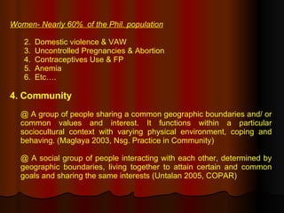 Women- Nearly 60%  of the Phil. population Domestic violence & VAW Uncontrolled Pregnancies & Abortion Contraceptives Use & FP Anemia Etc….  4. Community @ A group of people sharing a common geographic boundaries and/ or common values and interest. It functions within a particular sociocultural context with varying physical environment, coping and behaving. (Maglaya 2003, Nsg. Practice in Community) @ A social group of people interacting with each other, determined by geographic boundaries, living together to attain certain and common goals and sharing the same interests (Untalan 2005, COPAR) 