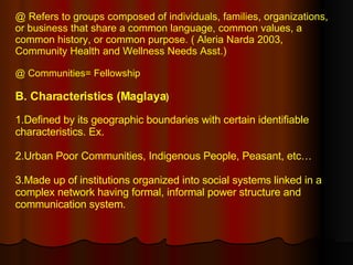@ Refers to groups composed of individuals, families, organizations, or business that share a common language, common values, a common history, or common purpose. ( Aleria Narda 2003, Community Health and Wellness Needs Asst.)  @ Communities= Fellowship B. Characteristics (Maglaya ) 1.Defined by its geographic boundaries with certain identifiable characteristics. Ex.  2.Urban Poor Communities, Indigenous People, Peasant, etc… 3.Made up of institutions organized into social systems linked in a complex network having formal, informal power structure and communication system. 