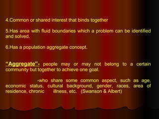 4.Common or shared interest that binds together 5.Has area with fluid boundaries which a problem can be identified and solved. 6.Has a population aggregate concept. “ Aggregate”-   people may or may not belong to a certain community but together to achieve one goal.   -who share some common aspect, such as age, economic status, cultural background, gender, races, area of residence, chronic  illness, etc.  (Swanson & Albert)   