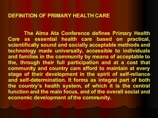 DEFINITION OF PRIMARY HEALTH CARE The Alma Ata Conference defines Primary Health Care as essential health care based on practical, scientifically sound and socially acceptable methods and technology made universally, accessible to individuals and families in the community by means of acceptable to the, through their full participation and at a cost that community and country cam afford to maintain at every stage of their development in the spirit of self-reliance and self-determination. It forms as integral part of both the country’s health system, of which it is the central function and the main focus, and of the overall social and economic development of the community. 