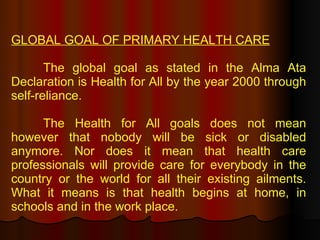 GLOBAL GOAL OF PRIMARY HEALTH CARE   The global goal as stated in the Alma Ata Declaration is Health for All by the year 2000 through self-reliance. The Health for All goals does not mean however that nobody will be sick or disabled anymore. Nor does it mean that health care professionals will provide care for everybody in the country or the world for all their existing ailments. What it means is that health begins at home, in schools and in the work place.  