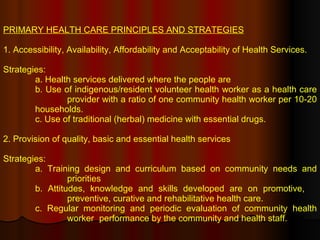 PRIMARY HEALTH CARE PRINCIPLES AND STRATEGIES 1. Accessibility, Availability, Affordability and Acceptability of Health Services. Strategies: a. Health services delivered where the people are b. Use of indigenous/resident volunteer health worker as a health care  provider with a ratio of one community health worker per 10-20  households. c. Use of traditional (herbal) medicine with essential drugs. 2. Provision of quality, basic and essential health services Strategies: a. Training design and curriculum based on community needs and  priorities b. Attitudes, knowledge and skills developed are on promotive,  preventive, curative and rehabilitative health care. c. Regular monitoring and periodic evaluation of community health  worker  performance by the community and health staff. 
