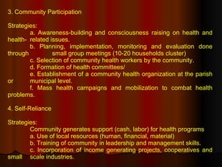 3. Community Participation Strategies: a. Awareness-building and consciousness raising on health and health- related issues. b. Planning, implementation, monitoring and evaluation done through  small group meetings (10-20 households cluster) c. Selection of community health workers by the community. d. Formation of health committees/ e. Establishment of a community health organization at the parish or  municipal level. f. Mass health campaigns and mobilization to combat health problems. 4. Self-Reliance Strategies: Community generates support (cash, labor) for health programs a. Use of local resources (human, financial, material) b. Training of community in leadership and management skills. c. Incorporation of income generating projects, cooperatives and small  scale industries. 