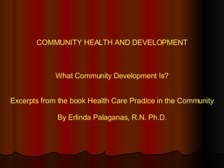 COMMUNITY HEALTH AND DEVELOPMENT What Community Development Is? Excerpts from the book Health Care Practice in the Community By Erlinda Palaganas, R.N. Ph.D. 