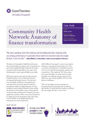 Assign your best
people to the
transformation
Community Health
Network: Anatomy of
finance transformation
The history of Community Health Network mirrors
that of many health care systems today. Community has
grown and expanded through a long series of mergers,
acquisitions and strategic alliances over many years,
developing into a major regional health care provider.
With each expansion, the newly introduced entity
brought along its own set of business processes
and supporting financial systems. The end result
was an amalgam of different tools, applications,
and approaches to financial operations and data
management. With each additional entity, the real
integration work remained behind the scenes within
the operations of the health systems. Along with the
increased number and disparity of business processes,
applications and data volumes came an increasing level
of complexity for the organization and a decreasing
level of visibility to meaningful performance
information across the organization.
Holly Millard, Community’s senior vice president
of finance, summarized the effect this way: “We
were doing consolidation for a $2 billion network
in Excel. I was literally keypunching numbers into
a spreadsheet.” She explained, “We had as many
as five general ledgers across the network. Some
hospitals were utilizing costing systems; others
didn’t have any costing capability. We never had
business intelligence.
“We were spending more time entering and
formatting data than analyzing what was driving
performance. It could take three months to transform
data into insight. By then, it was too late.”
“We were spending more time entering and formatting data than analyzing what
was driving performance. It could take three months to transform data into insight.
By then, it was too late.” – Holly Millard, Community’s senior vice president of finance
Case study
Sector
Health system
Client challenge
Systems integration
Services provided
Finance transformation
MODERNIZE
your finance system
for improvement
Engage your senior management directly
FAST FACTS
 