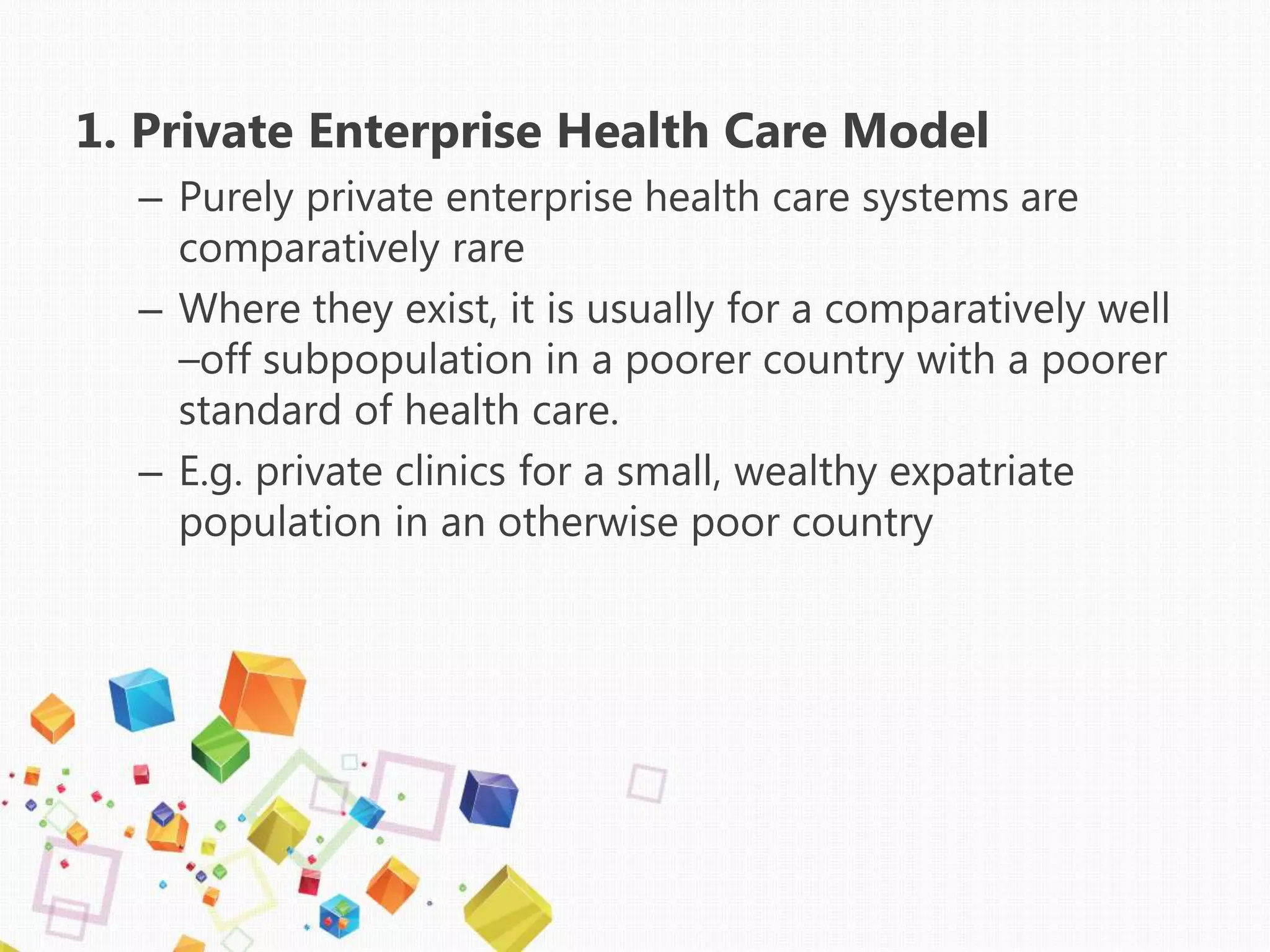 1. Private Enterprise Health Care Model
– Purely private enterprise health care systems are
comparatively rare
– Where they exist, it is usually for a comparatively well
–off subpopulation in a poorer country with a poorer
standard of health care.
– E.g. private clinics for a small, wealthy expatriate
population in an otherwise poor country
 