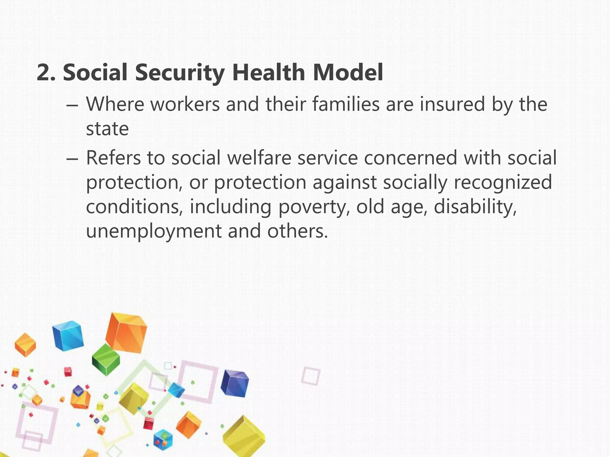 2. Social Security Health Model
– Where workers and their families are insured by the
state
– Refers to social welfare service concerned with social
protection, or protection against socially recognized
conditions, including poverty, old age, disability,
unemployment and others.
 