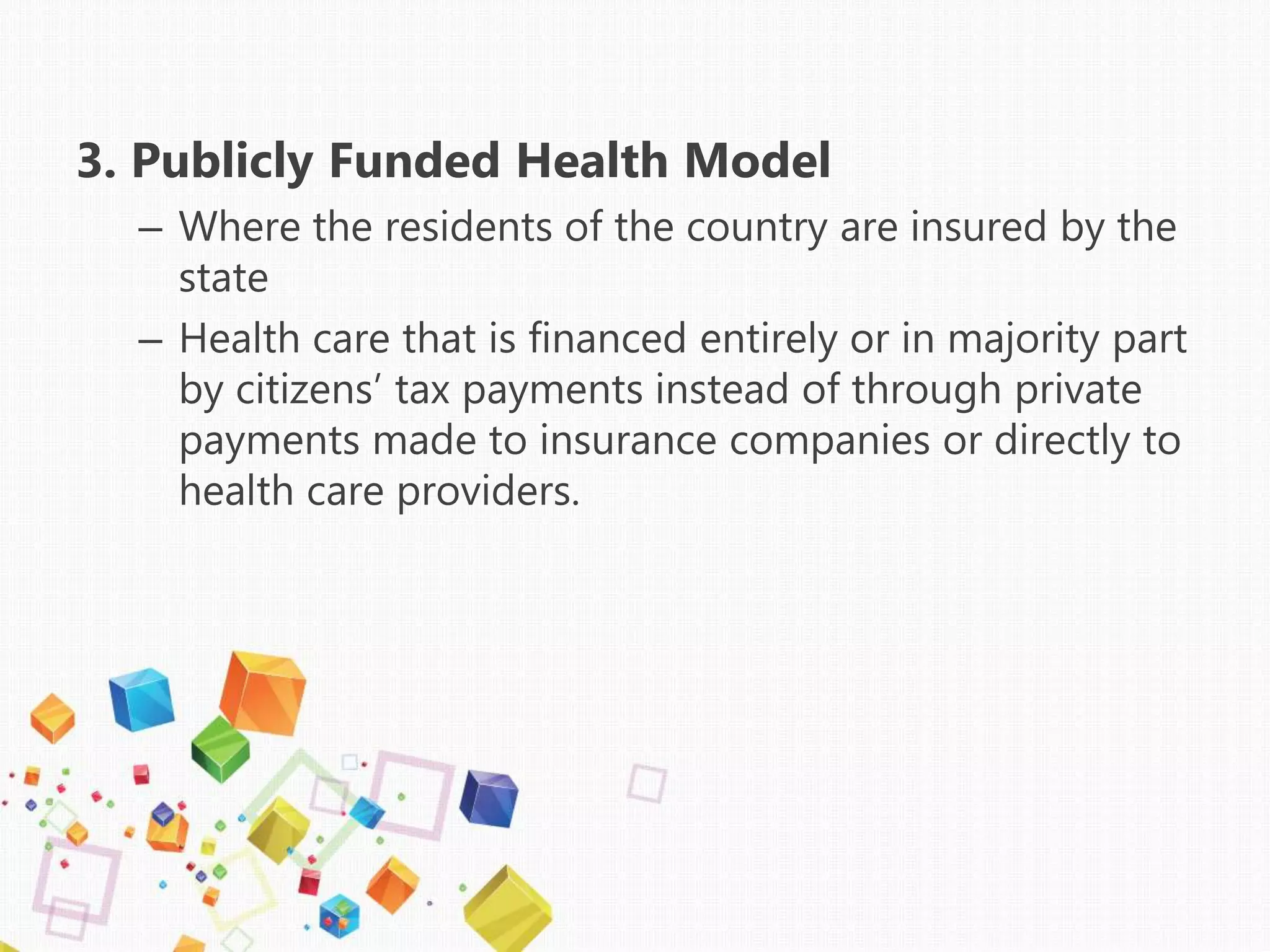 3. Publicly Funded Health Model
– Where the residents of the country are insured by the
state
– Health care that is financed entirely or in majority part
by citizens’ tax payments instead of through private
payments made to insurance companies or directly to
health care providers.
 