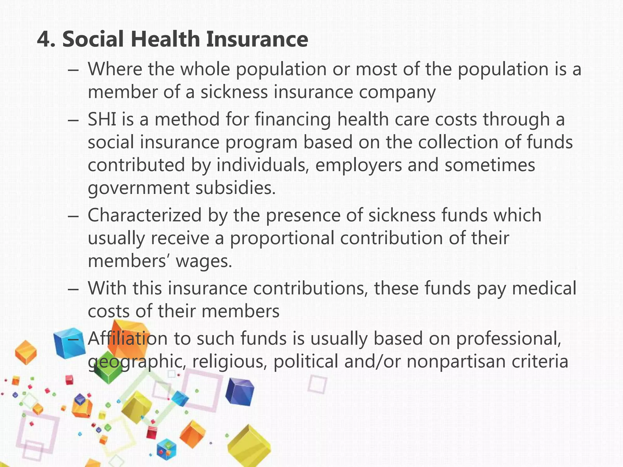 4. Social Health Insurance
– Where the whole population or most of the population is a
member of a sickness insurance company
– SHI is a method for financing health care costs through a
social insurance program based on the collection of funds
contributed by individuals, employers and sometimes
government subsidies.
– Characterized by the presence of sickness funds which
usually receive a proportional contribution of their
members’ wages.
– With this insurance contributions, these funds pay medical
costs of their members
– Affiliation to such funds is usually based on professional,
geographic, religious, political and/or nonpartisan criteria
 