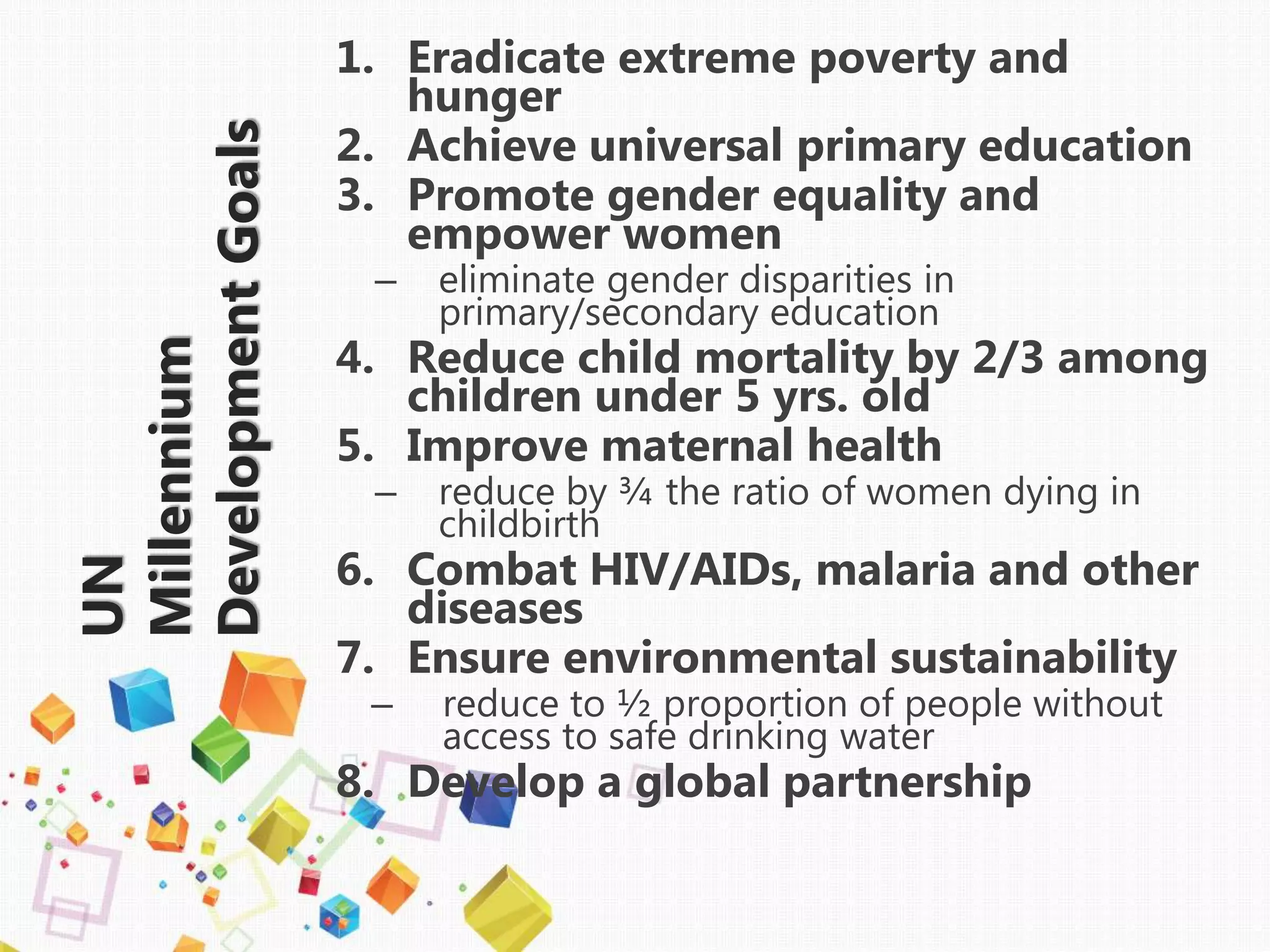 UN
Millennium
DevelopmentGoals
1. Eradicate extreme poverty and
hunger
2. Achieve universal primary education
3. Promote gender equality and
empower women
– eliminate gender disparities in
primary/secondary education
4. Reduce child mortality by 2/3 among
children under 5 yrs. old
5. Improve maternal health
– reduce by ¾ the ratio of women dying in
childbirth
6. Combat HIV/AIDs, malaria and other
diseases
7. Ensure environmental sustainability
– reduce to ½ proportion of people without
access to safe drinking water
8. Develop a global partnership
 