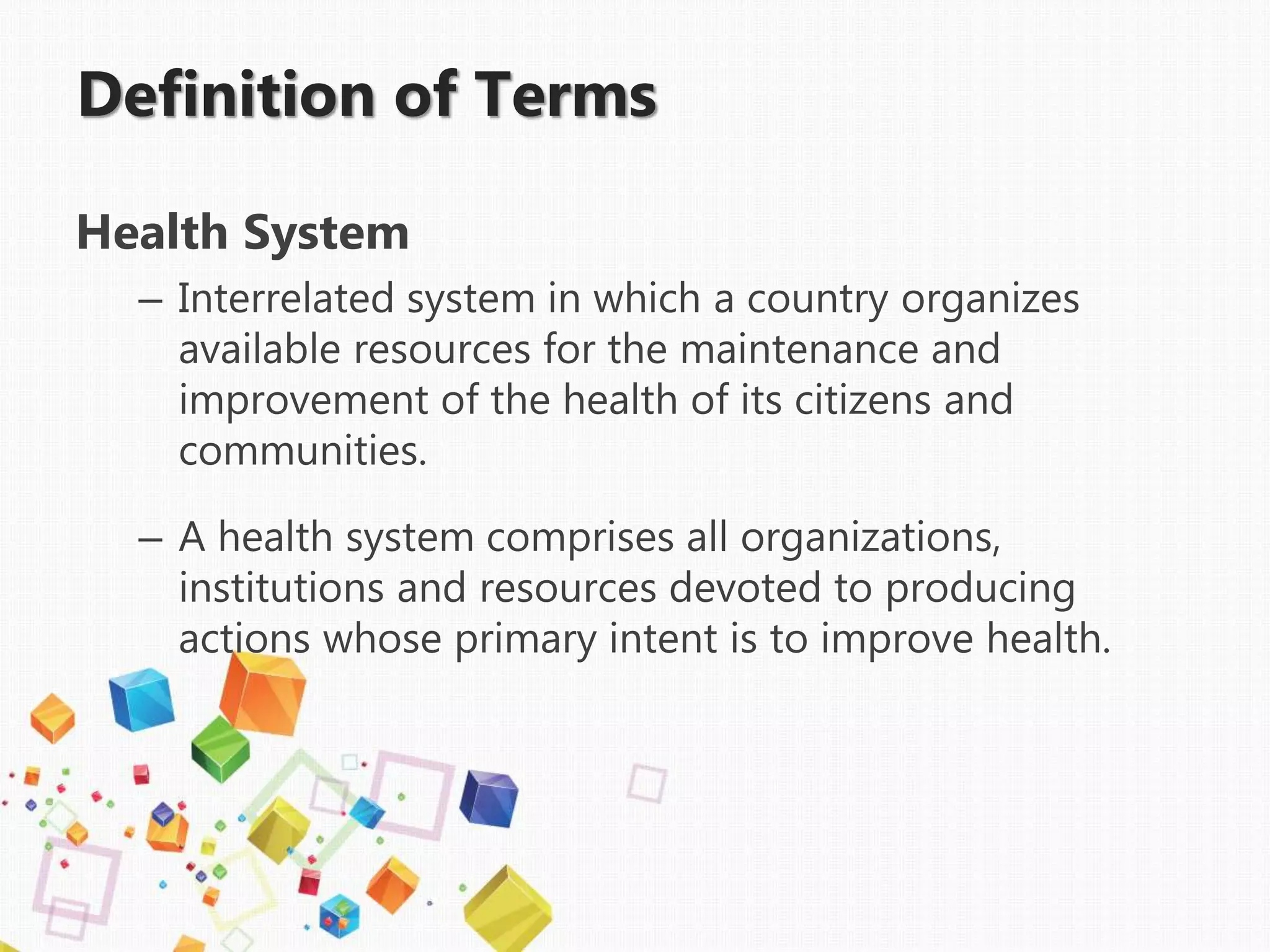 Definition of Terms
Health System
– Interrelated system in which a country organizes
available resources for the maintenance and
improvement of the health of its citizens and
communities.
– A health system comprises all organizations,
institutions and resources devoted to producing
actions whose primary intent is to improve health.
 