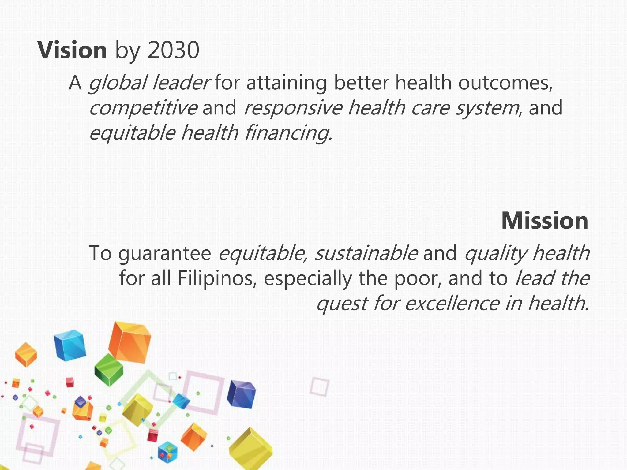 Vision by 2030
A global leader for attaining better health outcomes,
competitive and responsive health care system, and
equitable health financing.
Mission
To guarantee equitable, sustainable and quality health
for all Filipinos, especially the poor, and to lead the
quest for excellence in health.
 