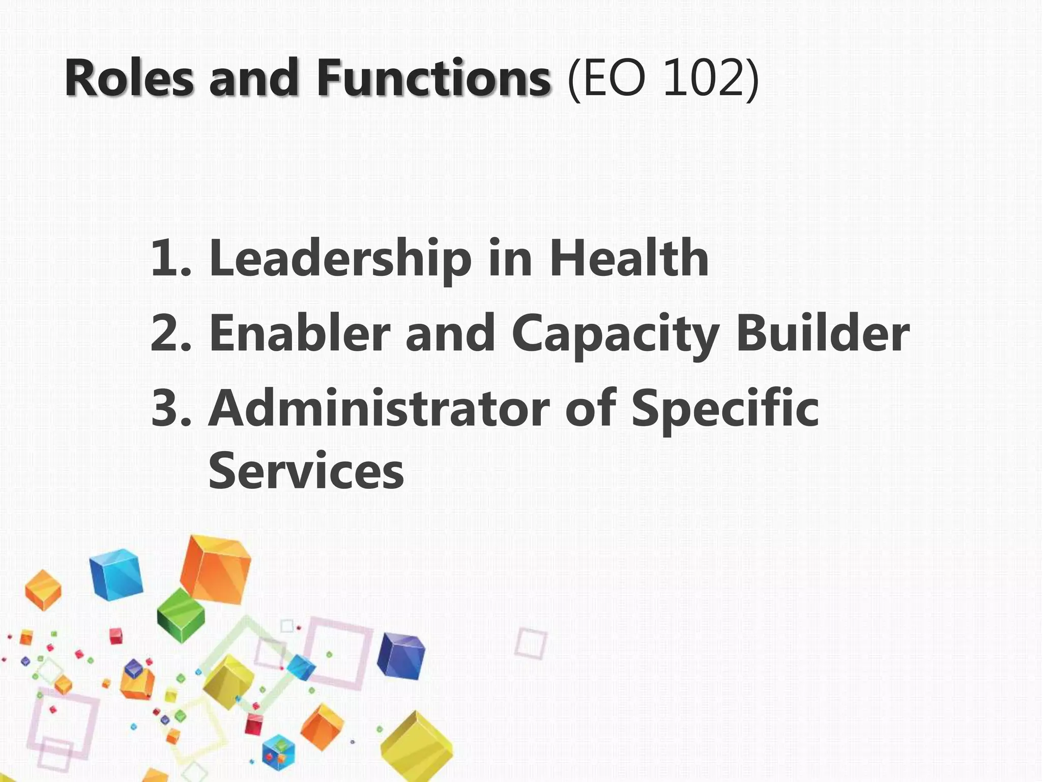 Roles and Functions (EO 102)
1. Leadership in Health
2. Enabler and Capacity Builder
3. Administrator of Specific
Services
 