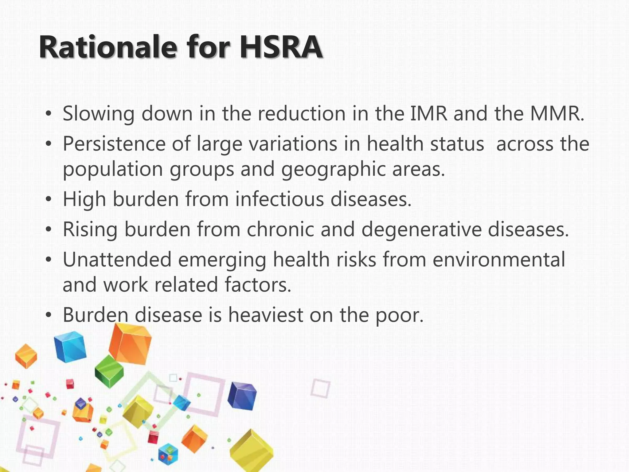 Rationale for HSRA
• Slowing down in the reduction in the IMR and the MMR.
• Persistence of large variations in health status across the
population groups and geographic areas.
• High burden from infectious diseases.
• Rising burden from chronic and degenerative diseases.
• Unattended emerging health risks from environmental
and work related factors.
• Burden disease is heaviest on the poor.
 
