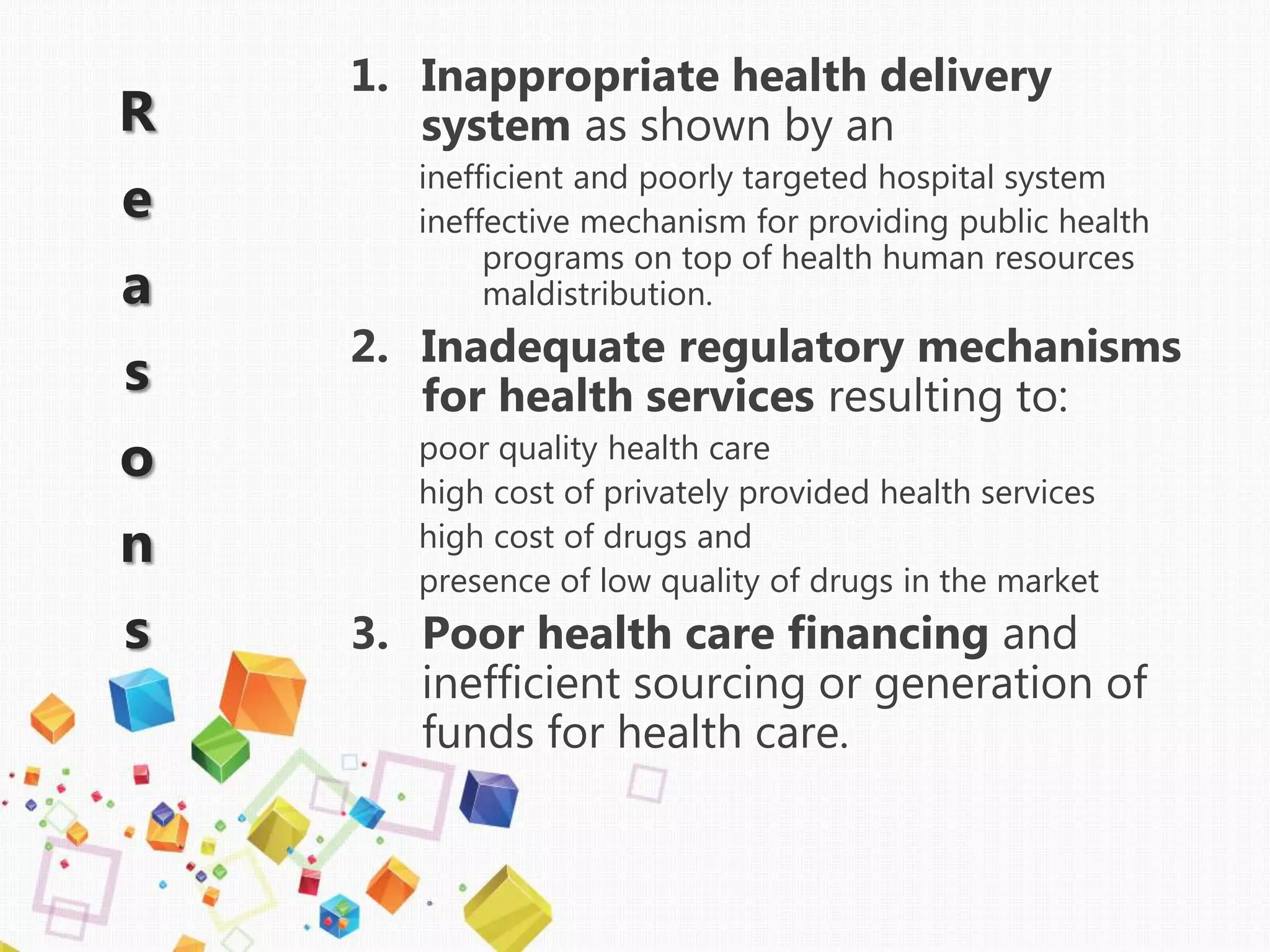R
e
a
s
o
n
s
1. Inappropriate health delivery
system as shown by an
inefficient and poorly targeted hospital system
ineffective mechanism for providing public health
programs on top of health human resources
maldistribution.
2. Inadequate regulatory mechanisms
for health services resulting to:
poor quality health care
high cost of privately provided health services
high cost of drugs and
presence of low quality of drugs in the market
3. Poor health care financing and
inefficient sourcing or generation of
funds for health care.
 