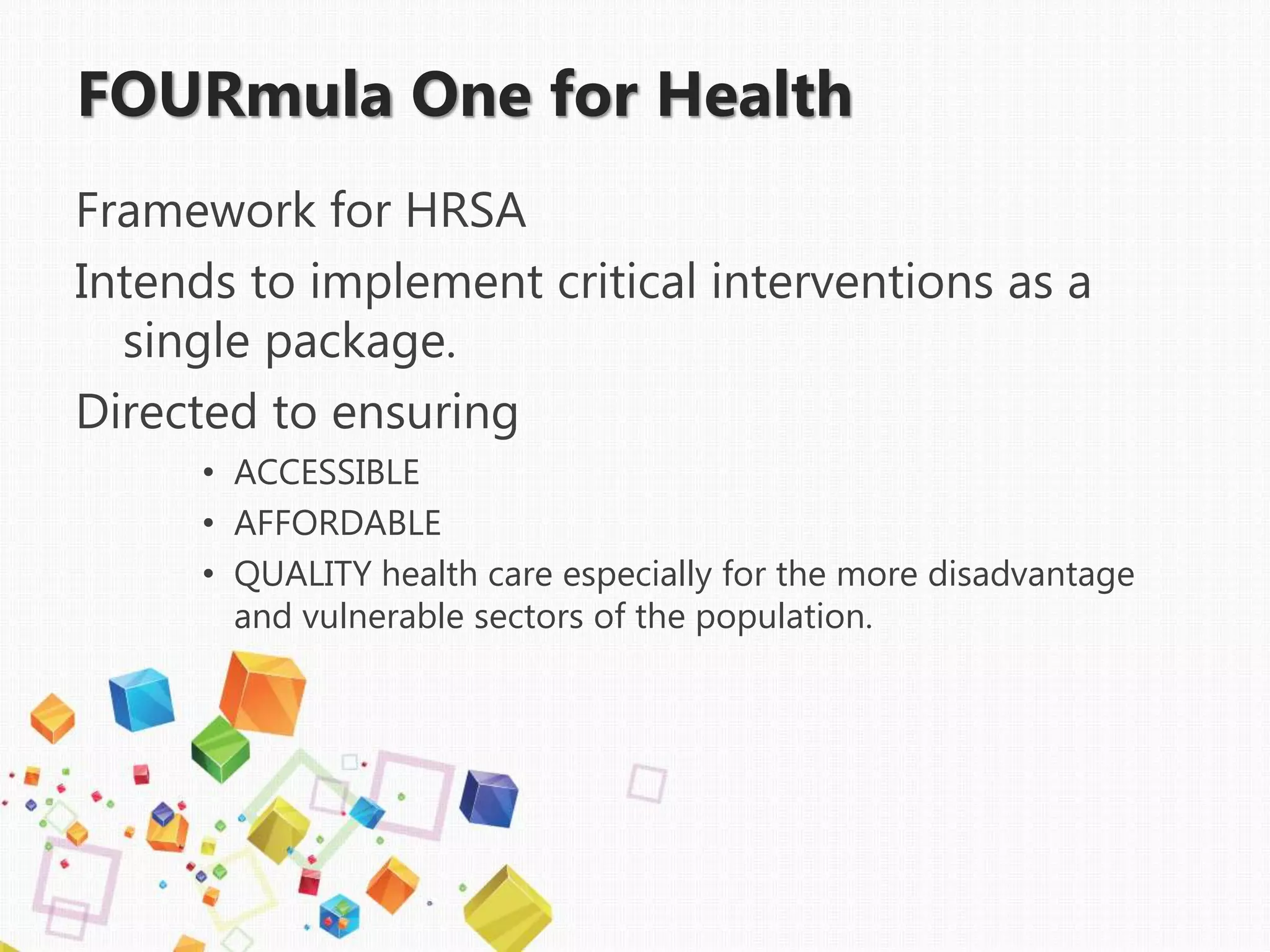 FOURmula One for Health
Framework for HRSA
Intends to implement critical interventions as a
single package.
Directed to ensuring
• ACCESSIBLE
• AFFORDABLE
• QUALITY health care especially for the more disadvantage
and vulnerable sectors of the population.
 