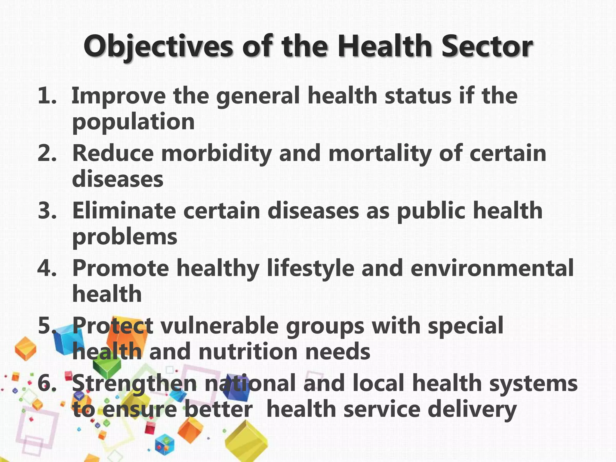 1. Improve the general health status if the
population
2. Reduce morbidity and mortality of certain
diseases
3. Eliminate certain diseases as public health
problems
4. Promote healthy lifestyle and environmental
health
5. Protect vulnerable groups with special
health and nutrition needs
6. Strengthen national and local health systems
to ensure better health service delivery
Objectives of the Health Sector
 