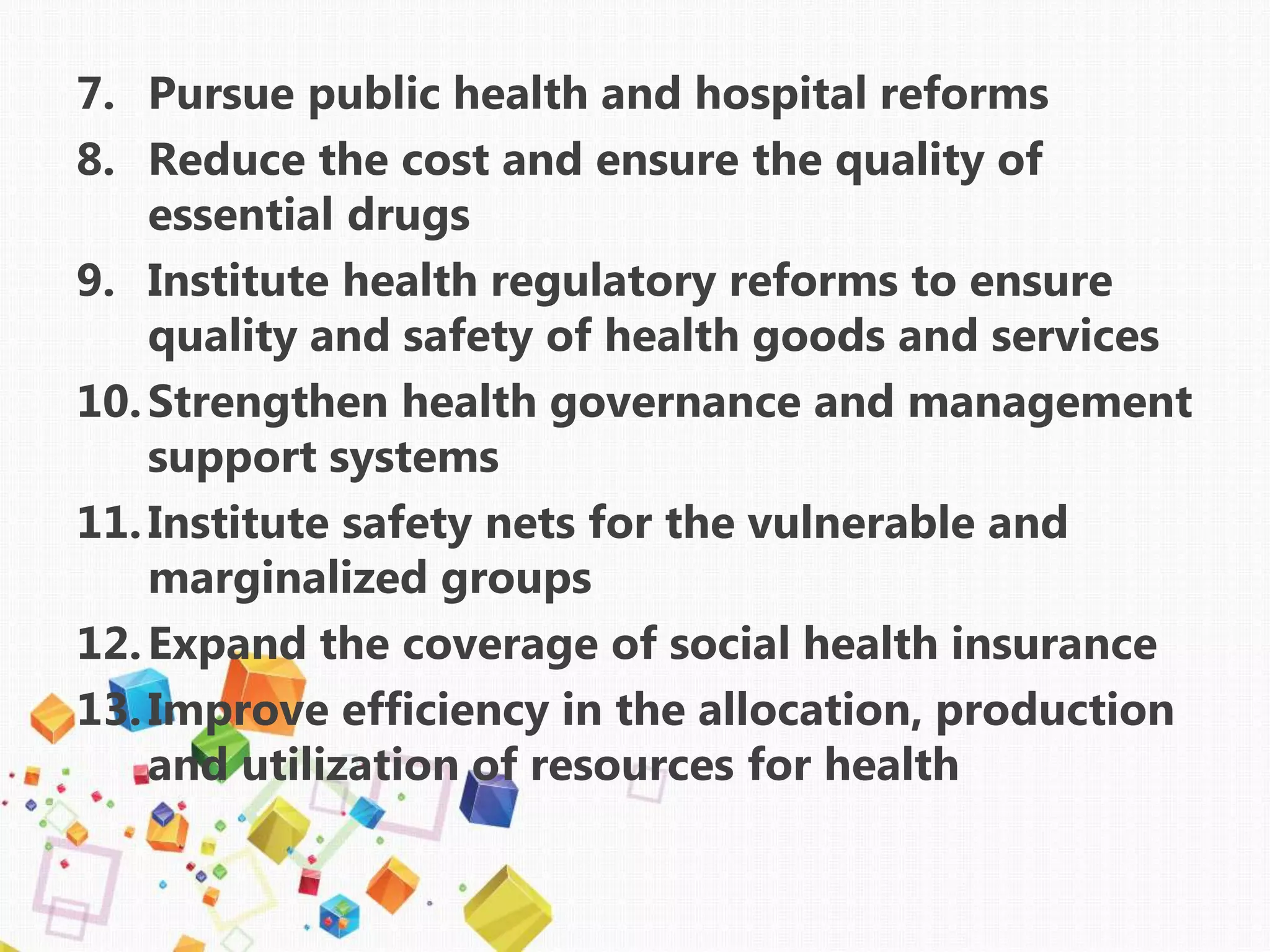 7. Pursue public health and hospital reforms
8. Reduce the cost and ensure the quality of
essential drugs
9. Institute health regulatory reforms to ensure
quality and safety of health goods and services
10.Strengthen health governance and management
support systems
11.Institute safety nets for the vulnerable and
marginalized groups
12.Expand the coverage of social health insurance
13.Improve efficiency in the allocation, production
and utilization of resources for health
 
