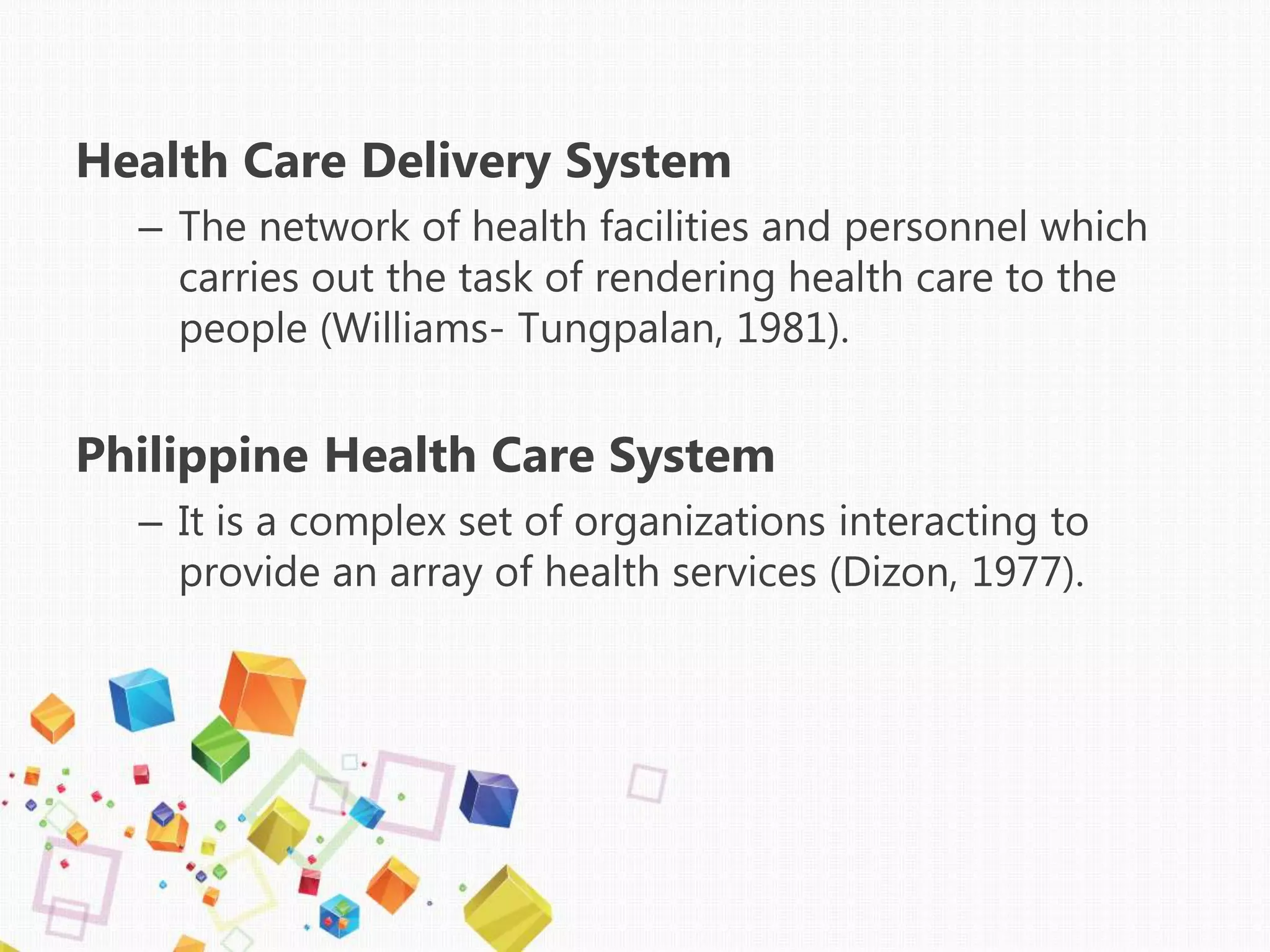 Health Care Delivery System
– The network of health facilities and personnel which
carries out the task of rendering health care to the
people (Williams- Tungpalan, 1981).
Philippine Health Care System
– It is a complex set of organizations interacting to
provide an array of health services (Dizon, 1977).
 