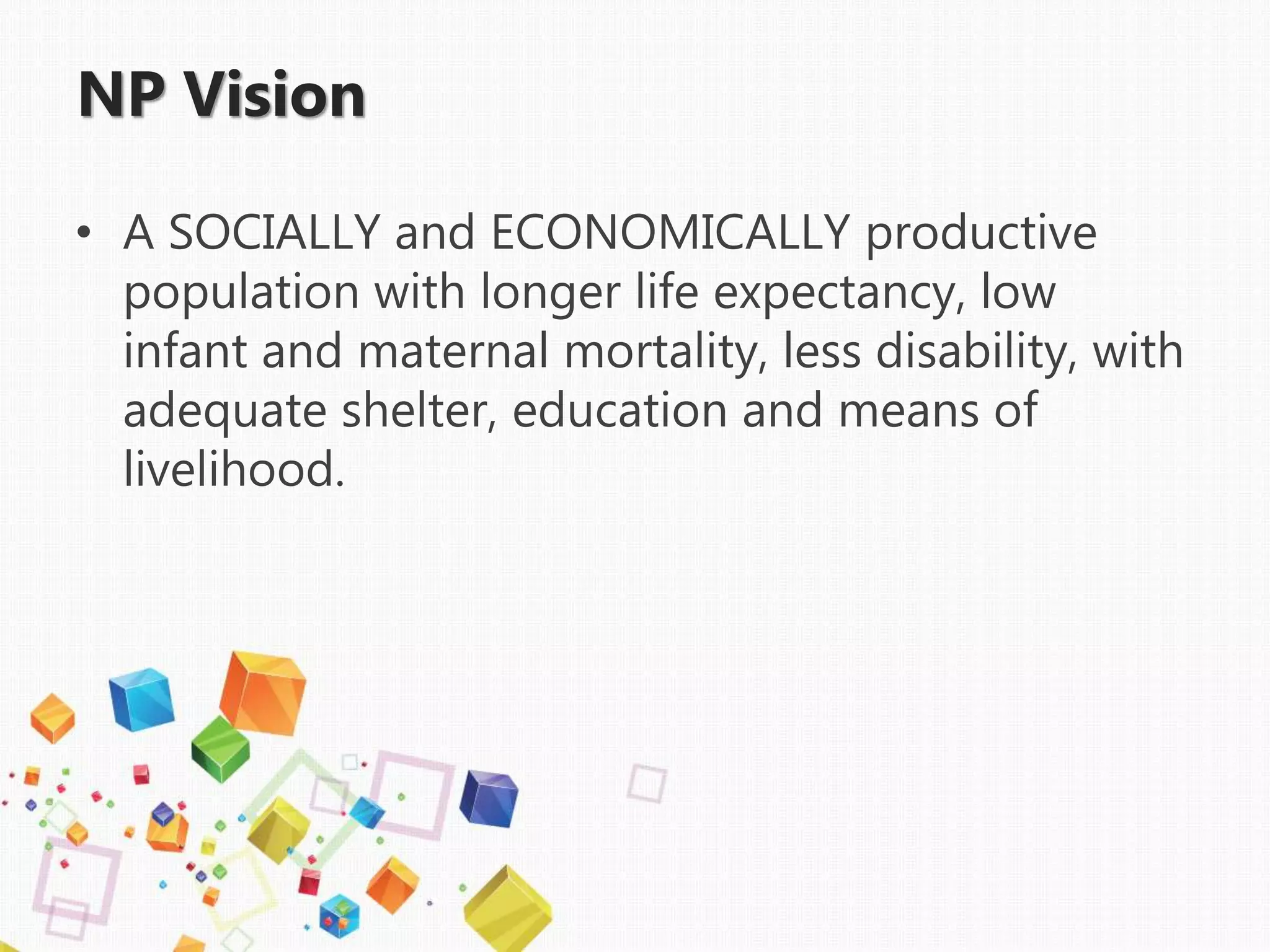 • A SOCIALLY and ECONOMICALLY productive
population with longer life expectancy, low
infant and maternal mortality, less disability, with
adequate shelter, education and means of
livelihood.
NP Vision
 