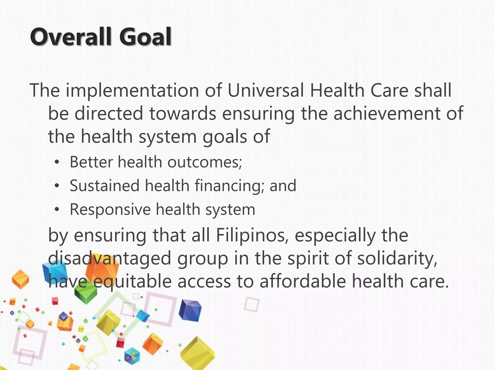 Overall Goal
The implementation of Universal Health Care shall
be directed towards ensuring the achievement of
the health system goals of
• Better health outcomes;
• Sustained health financing; and
• Responsive health system
by ensuring that all Filipinos, especially the
disadvantaged group in the spirit of solidarity,
have equitable access to affordable health care.
 