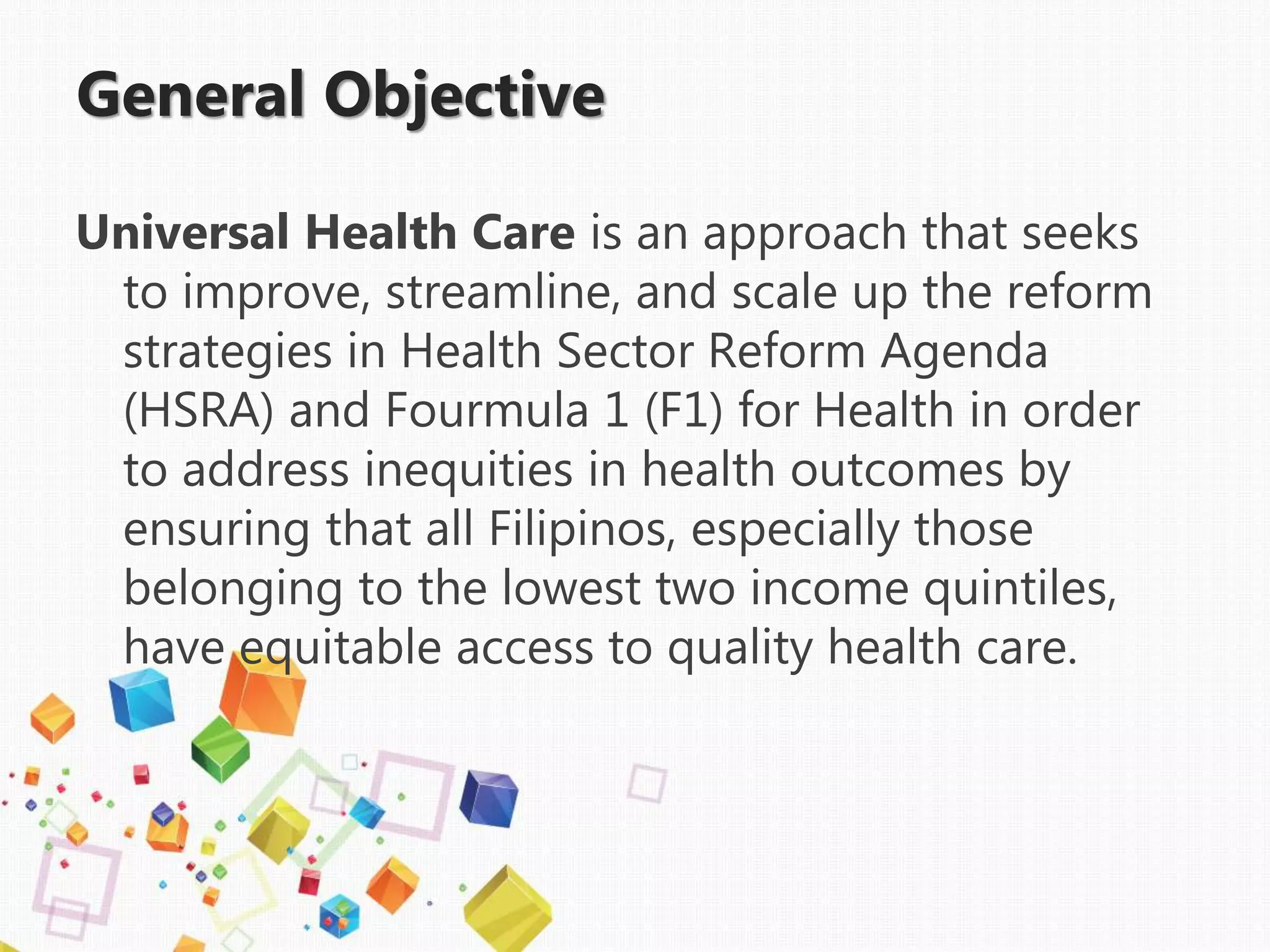 General Objective
Universal Health Care is an approach that seeks
to improve, streamline, and scale up the reform
strategies in Health Sector Reform Agenda
(HSRA) and Fourmula 1 (F1) for Health in order
to address inequities in health outcomes by
ensuring that all Filipinos, especially those
belonging to the lowest two income quintiles,
have equitable access to quality health care.
 