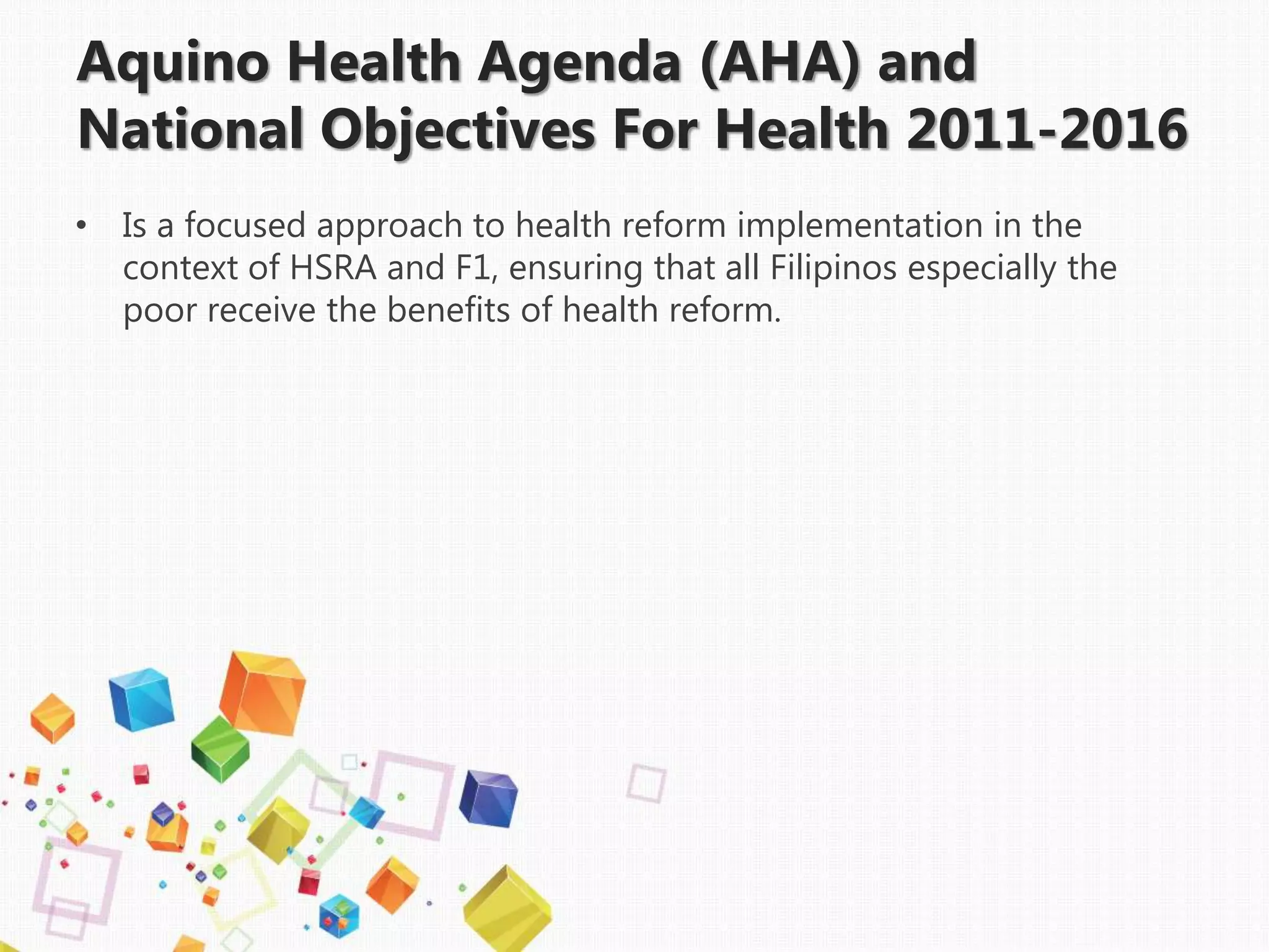 Aquino Health Agenda (AHA) and
National Objectives For Health 2011-2016
• Is a focused approach to health reform implementation in the
context of HSRA and F1, ensuring that all Filipinos especially the
poor receive the benefits of health reform.
 