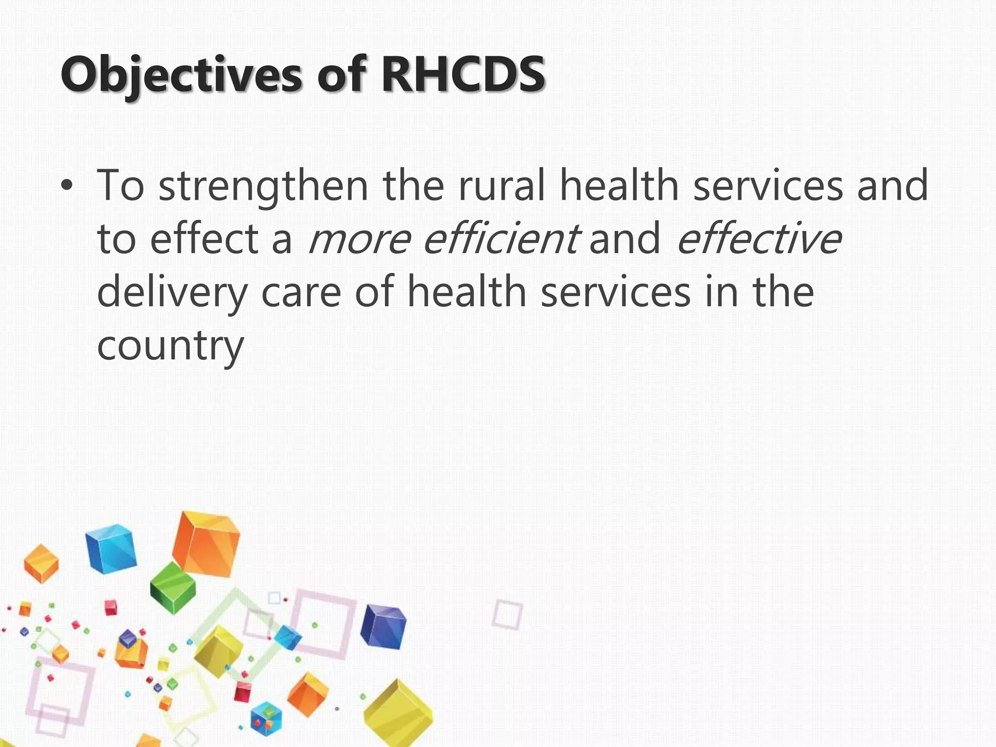 Objectives of RHCDS
• To strengthen the rural health services and
to effect a more efficient and effective
delivery care of health services in the
country
 