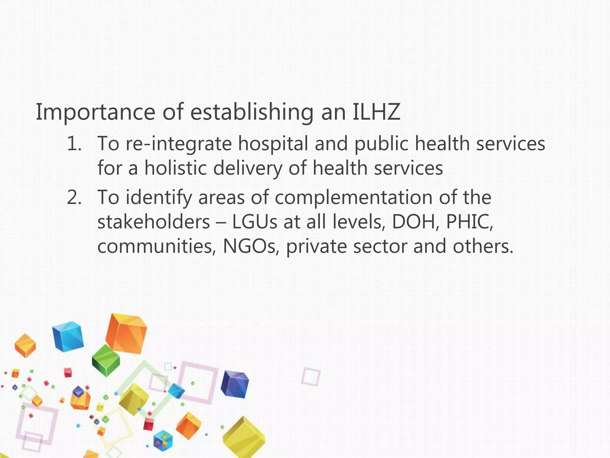 Importance of establishing an ILHZ
1. To re-integrate hospital and public health services
for a holistic delivery of health services
2. To identify areas of complementation of the
stakeholders – LGUs at all levels, DOH, PHIC,
communities, NGOs, private sector and others.
 