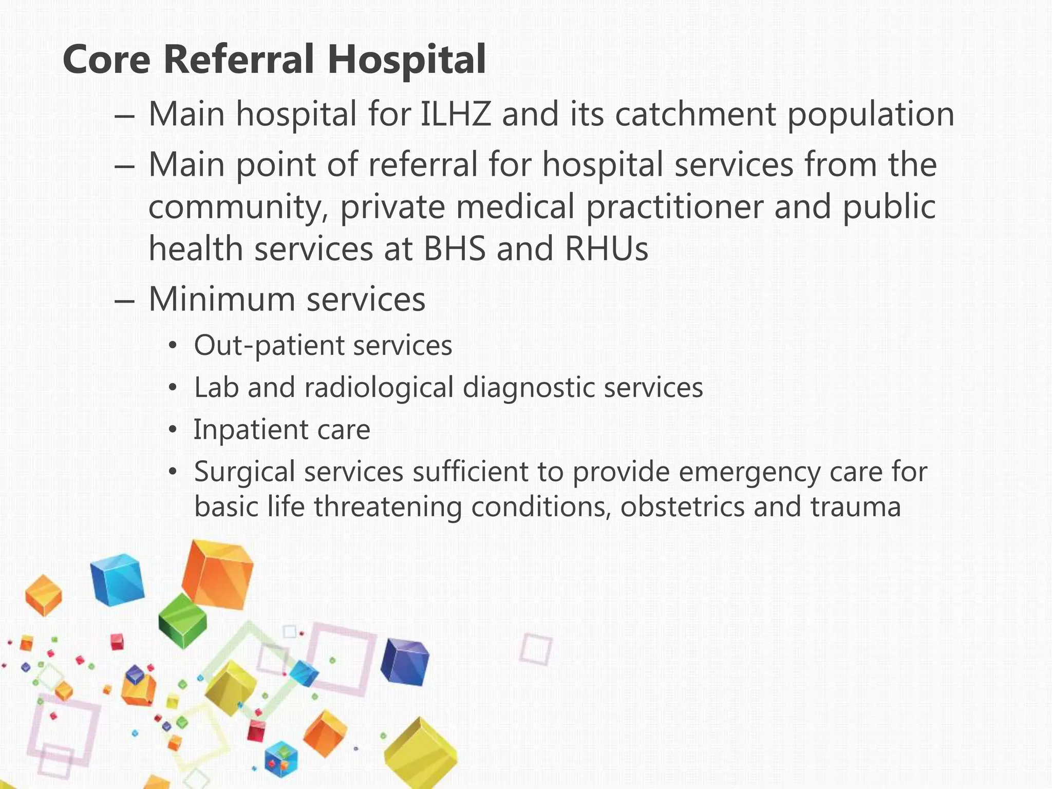 Core Referral Hospital
– Main hospital for ILHZ and its catchment population
– Main point of referral for hospital services from the
community, private medical practitioner and public
health services at BHS and RHUs
– Minimum services
• Out-patient services
• Lab and radiological diagnostic services
• Inpatient care
• Surgical services sufficient to provide emergency care for
basic life threatening conditions, obstetrics and trauma
 