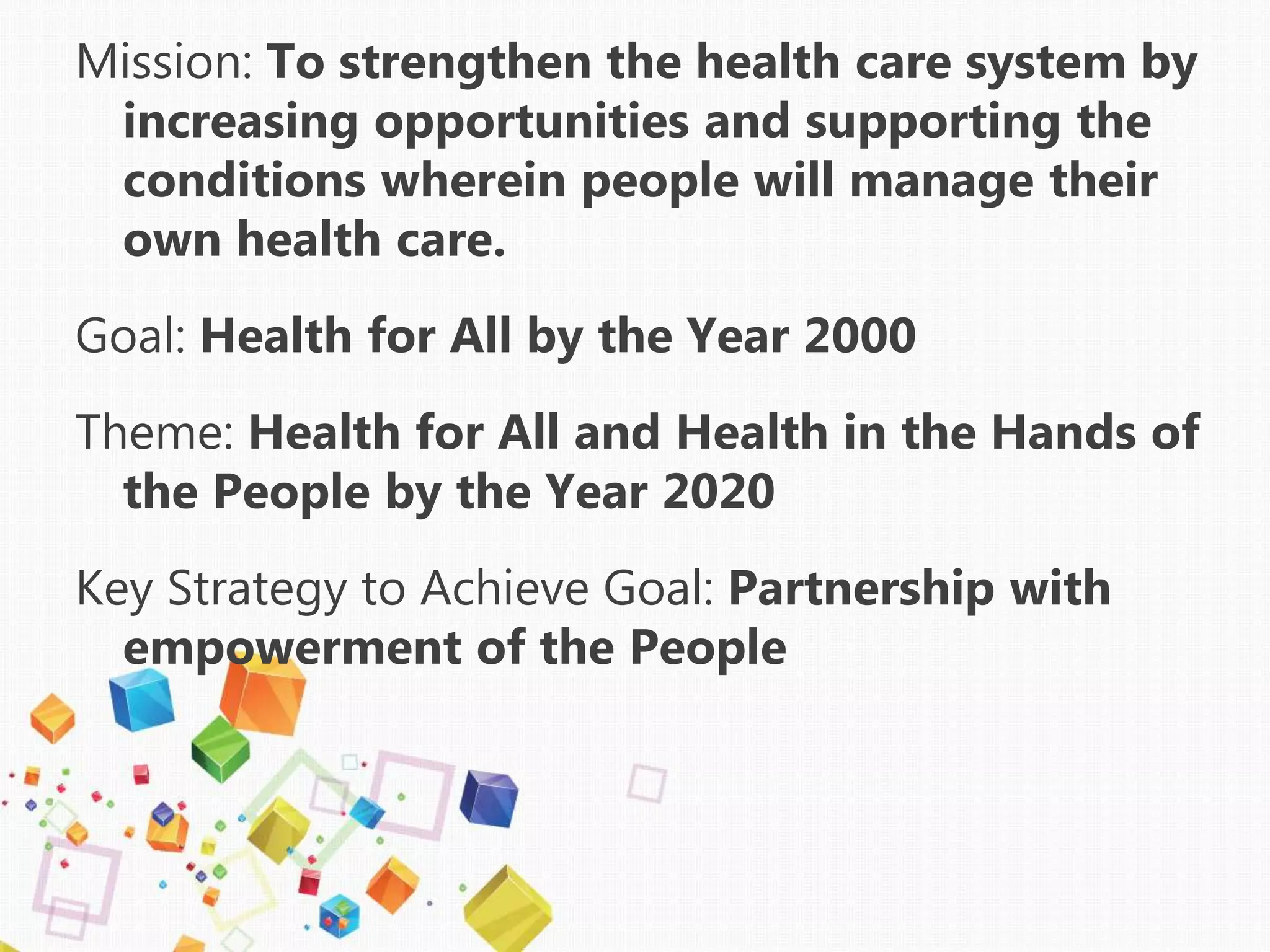 Mission: To strengthen the health care system by
increasing opportunities and supporting the
conditions wherein people will manage their
own health care.
Goal: Health for All by the Year 2000
Theme: Health for All and Health in the Hands of
the People by the Year 2020
Key Strategy to Achieve Goal: Partnership with
empowerment of the People
 