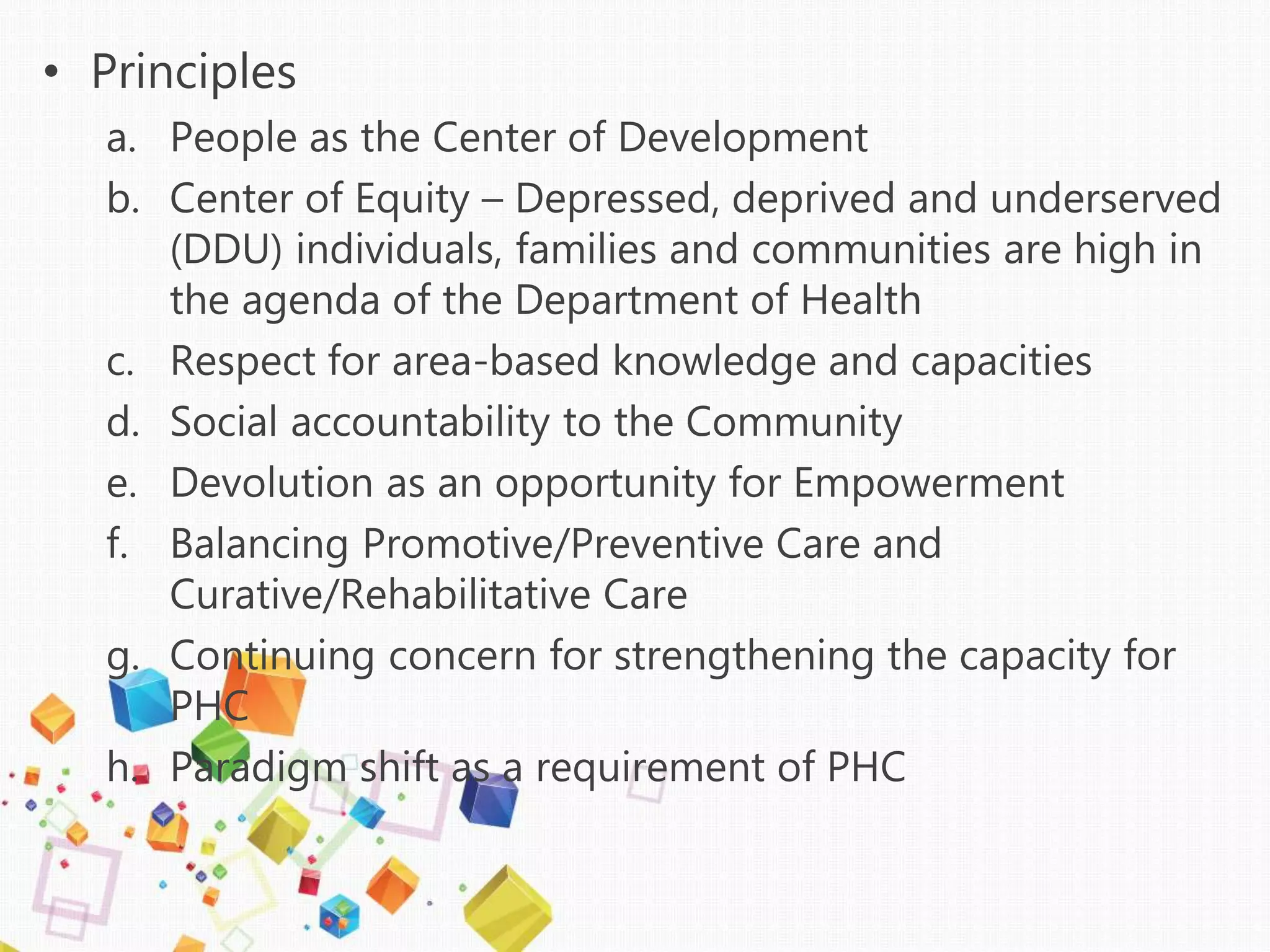 • Principles
a. People as the Center of Development
b. Center of Equity – Depressed, deprived and underserved
(DDU) individuals, families and communities are high in
the agenda of the Department of Health
c. Respect for area-based knowledge and capacities
d. Social accountability to the Community
e. Devolution as an opportunity for Empowerment
f. Balancing Promotive/Preventive Care and
Curative/Rehabilitative Care
g. Continuing concern for strengthening the capacity for
PHC
h. Paradigm shift as a requirement of PHC
 