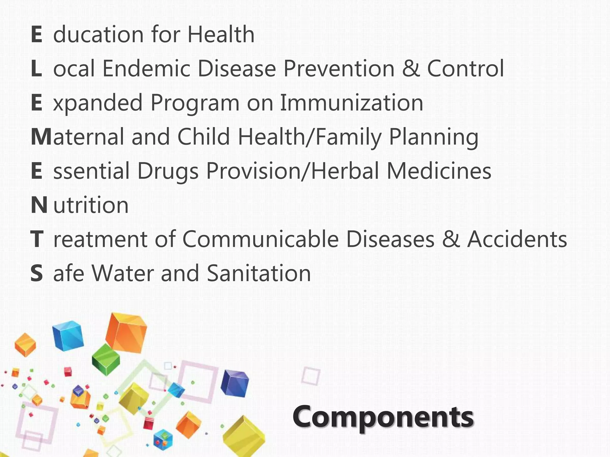 E ducation for Health
L ocal Endemic Disease Prevention & Control
E xpanded Program on Immunization
Maternal and Child Health/Family Planning
E ssential Drugs Provision/Herbal Medicines
N utrition
T reatment of Communicable Diseases & Accidents
S afe Water and Sanitation
Components
 