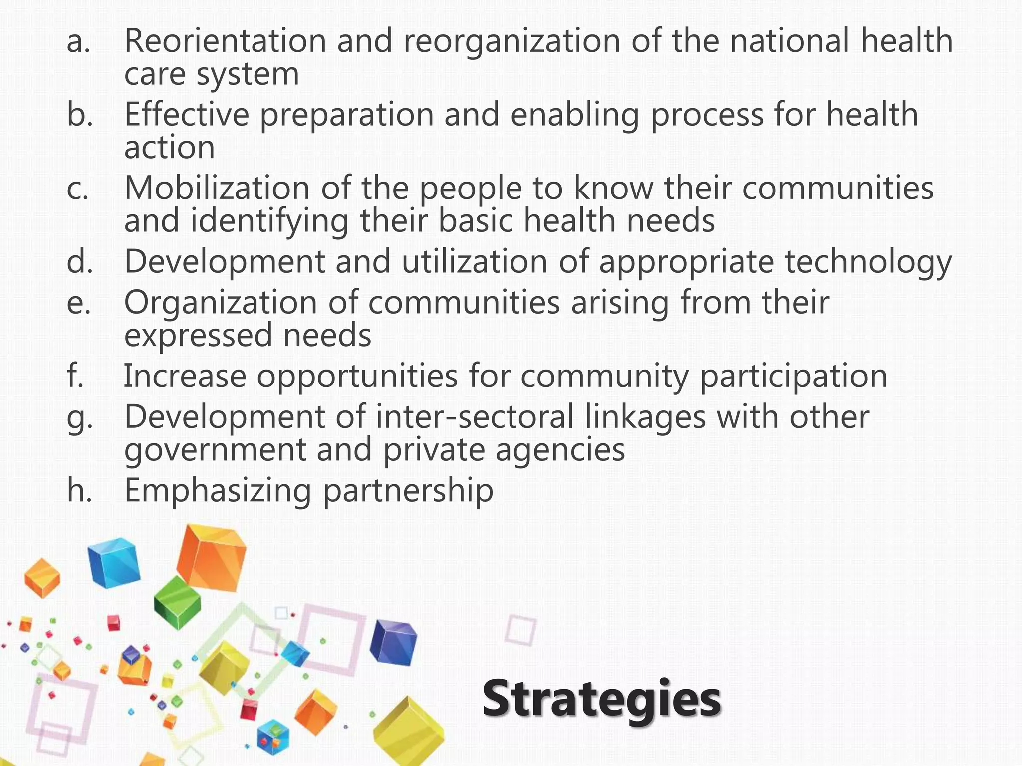 Strategies
a. Reorientation and reorganization of the national health
care system
b. Effective preparation and enabling process for health
action
c. Mobilization of the people to know their communities
and identifying their basic health needs
d. Development and utilization of appropriate technology
e. Organization of communities arising from their
expressed needs
f. Increase opportunities for community participation
g. Development of inter-sectoral linkages with other
government and private agencies
h. Emphasizing partnership
 