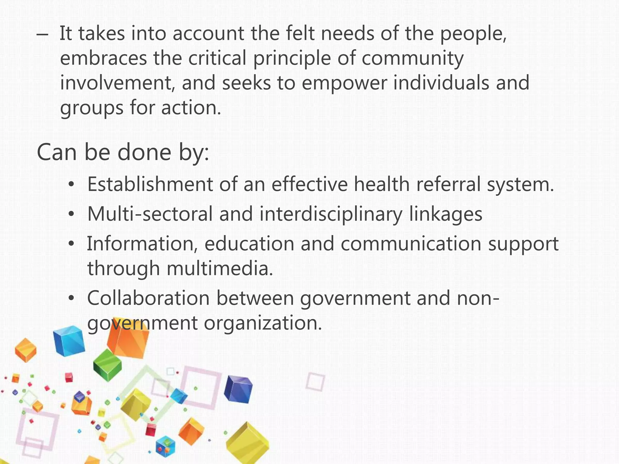 – It takes into account the felt needs of the people,
embraces the critical principle of community
involvement, and seeks to empower individuals and
groups for action.
Can be done by:
• Establishment of an effective health referral system.
• Multi-sectoral and interdisciplinary linkages
• Information, education and communication support
through multimedia.
• Collaboration between government and non-
government organization.
 