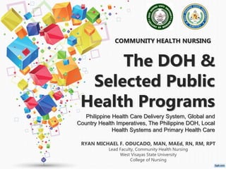 COMMUNITY HEALTH NURSING
RYAN MICHAEL F. ODUCADO, MAN, MAEd, RN, RM, RPT
Lead Faculty, Community Health Nursing
West Visayas State University
College of Nursing
The DOH &
Selected Public
Health Programs
Philippine Health Care Delivery System, Global and
Country Health Imperatives, The Philippine DOH, Local
Health Systems and Primary Health Care
 