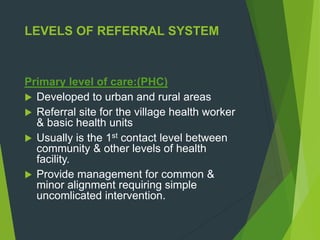 LEVELS OF REFERRAL SYSTEM
Primary level of care:(PHC)
 Developed to urban and rural areas
 Referral site for the village health worker
& basic health units
 Usually is the 1st contact level between
community & other levels of health
facility.
 Provide management for common &
minor alignment requiring simple
uncomlicated intervention.
 