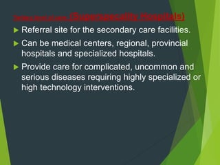 Tertiary level of care: (Superspecality Hospitals)
 Referral site for the secondary care facilities.
 Can be medical centers, regional, provincial
hospitals and specialized hospitals.
 Provide care for complicated, uncommon and
serious diseases requiring highly specialized or
high technology interventions.
 