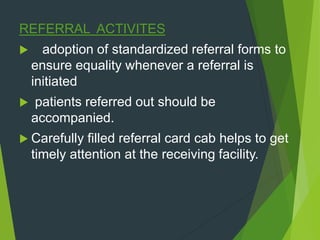REFERRAL ACTIVITES
 adoption of standardized referral forms to
ensure equality whenever a referral is
initiated
 patients referred out should be
accompanied.
 Carefully filled referral card cab helps to get
timely attention at the receiving facility.
 
