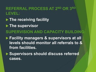 REFERRAL PROCESS AT 2ND OR 3RD
LEVEL:
 The receiving facility
 The supervisor
SUPERVISION AND CAPACITY BUILDING:
 Facility managers & supervisors at all
levels should monitor all referrals to &
from facilities.
 Supervisors should discuss referred
cases.
 