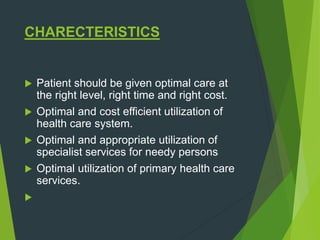 CHARECTERISTICS
 Patient should be given optimal care at
the right level, right time and right cost.
 Optimal and cost efficient utilization of
health care system.
 Optimal and appropriate utilization of
specialist services for needy persons
 Optimal utilization of primary health care
services.

 