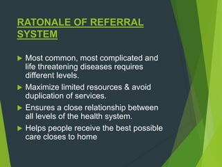 RATONALE OF REFERRAL
SYSTEM
 Most common, most complicated and
life threatening diseases requires
different levels.
 Maximize limited resources & avoid
duplication of services.
 Ensures a close relationship between
all levels of the health system.
 Helps people receive the best possible
care closes to home
 
