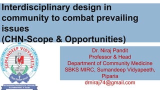 Interdisciplinary design in
community to combat prevailing
issues
(CHN-Scope & Opportunities)
Dr. Niraj Pandit
Professor & Head
Department of Community Medicine
SBKS MIRC, Sumandeep Vidyapeeth,
Piparia
drniraj74@gmail.com
 