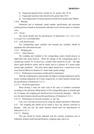 GB16670-20××
8
b) Finger-pull operation force should not be greater than 50 N;
c) Finger-push operation force should not be greater than 10 N;
d) Any displacement of manual operation should not be greater than 300mm.
5.10.9 Marking
Production unit or trademark, model number, specifications and maximum
working pressure should be permanently indicated on the obvious place of container
valve.
5.11 Nozzle
The nozzle should meet the specifications of Subsections 5.5.1, 5.5.2, 5.5.3,
5.5.4 and 5.5.8.1 of GA400-2002.
5.12 Leak detection part
Fire extinguishing agent cylinders and actuated gas cylinders should be
equipped with a leak detection part.
5.12.1 Weighing part
5.12.1.1 Alarm function
The weighing part installed in fire extinguishing system should possess an
upper-limit leak alarm function. When the leakage of fire extinguishing agent or
actuated gas reaches 5% of mass loss, a reliable alarm should be set off. The light
alarm signal should be yellow, and be clearly seen at a distance of 3 metres under
normal light conditions. The noise alarm signal should have a sound level of not
lower than 65 dB(A) at a distance of 1 metre under quoted voltage.
5.12.1.2 Performance of resistance to high and low temperature
After the weighing part is placed under the highest working temperature and the
lowest working temperature for 8 hours respectively, its alarm function should meet
the specifications of Subsection 5.12.1.1.
5.12.1.3 Overload requirements
When bearing 2 times the static load of the mass of cylinders (calculated
according to the maximum filling density of fire extinguishing agent or actuated gas)
for 15 minutes, the weighing part should not have incurred any damaged. After the
test, the alarm function should meet the specifications of Subsection 5.12.1.1.
5.12.1.4 Performance of corrosion resistance to salt fog
Carry out a salt fog corrosion test by using the method specified in Subsection
6.13. The weighing part should not be found to have any obvious corrosion or
damage. After the test, the alarm function should meet the specifications of
Subsection 5.12.1.1.
5.12.1.5 Marking
This part should be clearly indicated with the contents, production unit or
trademark, product model and specifications, weighing range, and so on.
 