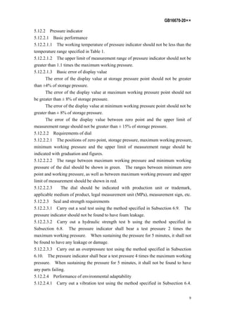 GB16670-20××
9
5.12.2 Pressure indicator
5.12.2.1 Basic performance
5.12.2.1.1 The working temperature of pressure indicator should not be less than the
temperature range specified in Table 1.
5.12.2.1.2 The upper limit of measurement range of pressure indicator should not be
greater than 1.1 times the maximum working pressure.
5.12.2.1.3 Basic error of display value
The error of the display value at storage pressure point should not be greater
than ±4% of storage pressure.
The error of the display value at maximum working pressure point should not
be greater than ± 8% of storage pressure.
The error of the display value at minimum working pressure point should not be
greater than ± 8% of storage pressure.
The error of the display value between zero point and the upper limit of
measurement range should not be greater than ± 15% of storage pressure.
5.12.2.2 Requirements of dial
5.12.2.2.1 The positions of zero point, storage pressure, maximum working pressure,
minimum working pressure and the upper limit of measurement range should be
indicated with graduation and figures.
5.12.2.2.2 The range between maximum working pressure and minimum working
pressure of the dial should be shown in green. The ranges between minimum zero
point and working pressure, as well as between maximum working pressure and upper
limit of measurement should be shown in red.
5.12.2.2.3 The dial should be indicated with production unit or trademark,
applicable medium of product, legal measurement unit (MPa), measurement sign, etc.
5.12.2.3 Seal and strength requirements
5.12.2.3.1 Carry out a seal test using the method specified in Subsection 6.9. The
pressure indicator should not be found to have foam leakage.
5.12.2.3.2 Carry out a hydraulic strength test b using the method specified in
Subsection 6.8. The pressure indicator shall bear a test pressure 2 times the
maximum working pressure. When sustaining the pressure for 5 minutes, it shall not
be found to have any leakage or damage.
5.12.2.3.3 Carry out an overpressure test using the method specified in Subsection
6.10. The pressure indicator shall bear a test pressure 4 times the maximum working
pressure. When sustaining the pressure for 5 minutes, it shall not be found to have
any parts failing.
5.12.2.4 Performance of environmental adaptability
5.12.2.4.1 Carry out a vibration test using the method specified in Subsection 6.4.
 