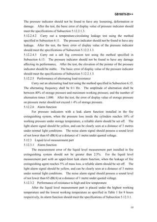 GB16670-20××
10
The pressure indicator should not be found to have any loosening, deformation or
damage. After the test, the basic error of display value of pressure indicator should
meet the specifications of Subsection 5.12.2.1.3.
5.12.2.4.2 Carry out a temperature-circulating leakage test using the method
specified in Subsection 6.11. The pressure indicator should not be found to have any
leakage. After the test, the basic error of display value of the pressure indicator
should meet the specifications of Subsection 5.12.2.1.3.
5.12.2.4.3 Carry out a salt fog corrosion test using the method specified in
Subsection 6.13. The pressure indicator should not be found to have any damage
affecting its performance. After the test, the elevation of the pointer of the pressure
indicator should be stable. The basic error of display value of the pressure indicator
should meet the specifications of Subsection 5.12.2.1.3.
5.12.2.5 Performance of alternating load resistance
Carry out an alternating load test using the method specified in Subsection 6.15.
The alternating frequency shall be 0.1 Hz. The amplitude of alternation shall be
between 40% of storage pressure and maximum working pressure, and the number of
alternation times 1,000. After the test, the error of display value of storage pressure
on pressure meter should not exceed ± 4% of storage pressure.
5.12.2.6 Alarm function
For pressure indicators with a leak alarm function installed in the fire
extinguishing system, when the pressure loss inside the cylinders reaches 10% of
working pressure under storage temperature, a reliable alarm should be set off. The
light alarm signal should be yellow, and can be clearly seen at a distance of 3 metres
under normal light conditions. The noise alarm signal should possess a sound level
of not lower than 65 dB(A) at a distance of 1 metre under quoted voltage.
5.12.3 Liquid level measurement part
5.12.3.1 Alarm function
The measurement error of the liquid level measurement part installed in fire
extinguishing system should not be greater than 2.5%. For the liquid level
measurement part with an upper-limit leak alarm function, when the leakage of fire
extinguishing agent reaches 5% of mass loss, a reliable alarm should be set off. The
light alarm signal should be yellow, and can be clearly seen at a distance of 3 metres
under normal light conditions. The noise alarm signal should possess a sound level
of not lower than 65 dB(A) at a distance of 1 metre under quoted voltage.
5.12.3.2 Performance of resistance to high and low temperature
After the liquid level measurement part is placed under the highest working
temperature and the lowest working temperature as specified in Table 1 for 8 hours
respectively, its alarm function should meet the specifications of Subsection 5.12.3.1.
 