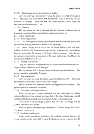 GB16670-20××
11
5.12.3.3 Performance of corrosion resistance to salt fog
Carry out a salt fog corrosion test by using the method specified in Subsection
6.13. The liquid level measurement part should not be found to have any obvious
corrosion or damage. After the test, the alarm function should meet the
specifications of Subsection 5.12.3.1.
5.12.3.4 Marking
This part should be clearly indicated with the contents, production unit or
trademark, product model and specifications, measurement range, etc.
5.13 Signal feedback part
5.13.1 Action requirements
5.13.1.1 The action pressure of the signal feedback part should not be greater than
the minimum working pressure of 0.5 times of the equipment.
5.13.1.2 When carrying out an action test, the signal feedback part shall have
reliable a action for 100 times when the pressure is ≥ action pressure, and shall not
have any action when the pressure is ≤ 0.8 times of action pressure. After the test,
the contact resistance at the contact point of the signal feedback part should meet the
specifications of Subsection 5.13.7.
5.13.2 Strength requirements
Carry out a hydraulic strength test using the method specified in Subsection 6.8.
Signal feedback part should not be damaged.
The test pressure shall be the maximum working pressure of equipment. The
pressure should be sustained for 5 minutes.
5.13.3 Seal requirements
Carry out a seal test using the method specified in Subsection 6.9. The signal
feedback part should not be found to have foam leakage
The test pressure shall be the maximum working pressure of equipment. The
pressure should be sustained for 5 minutes.
5.13.4 Performance of voltage resistance
When carrying out a voltage resistance test, the performance of voltage
resistance between wiring terminal and outer shell of the signal feedback part should
not be found to have surface flashover, sweep discharge, corona or puncture.
When quoted working voltage is greater than 50 V, the test voltage shall be
1,500 V (effective value), 50 Hz.
When the quoted working voltage is less than 50 V, the test voltage shall be 500
V (effective value), 50 Hz.
5.13.5 Insulation requirements
Under normal atmospheric conditions, the insulated resistance between the
wiring terminal and the outer shell of signal feedback part should be greater than 20
 