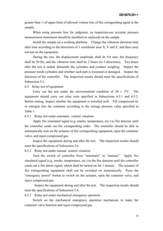 GB16670-20××
15
greater than ⅓ of upper limit of allowed volume loss of fire extinguishing agent in the
sample.
When using pressure loss for judgment, an inspection-use accurate pressure
measurement instrument should be installed (or replaced) on the sample.
Install the sample on a working platform. Change the vibration direction time
after time according to the directions of 3 coordinate axes X, Y and Z, and then carry
out test on the equipment.
During the test, the displacement amplitude shall be 0.8 mm, the frequency
shall be 20 Hz, and the vibration time shall be 2 hours (in 3 directions). Two hours
after the test is ended, dismantle the cylinders and conduct weighing. Inspect the
pressure inside cylinders and whether each part is loosened or damaged. Inspect the
functions of the controller. The inspection results should meet the specifications of
Subsection 5.5.
6.5 Relay test of equipment
Carry out the test under the environmental condition of 20 ± 5o
C. The
equipment should carry out relay tests specified in Subsections 6.5.1 and 6.5.2.
Before testing, inspect whether the equipment is installed well. Fill compressed air
or nitrogen into the container according to the storage pressure value specified in
Table 1.
6.5.1 Relay test under automatic control situation
Apply fire simulated signal (e.g. smoke, temperature, etc.) to fire detector until
the controller sends out fire extinguishing order. The controller should be able to
automatically turn on the actuator of fire extinguishing equipment, open the container
valve, and inject compressed gas.
Inspect the equipment during and after the test. The inspection results should
meet the specifications of Subsection 5.6.
6.5.2 Relay test under manual control situation
Turn the switch of controller from “automatic” to “manual.” Apply fire
simulated signal (e.g. smoke, temperature, etc.) to the fire detector until the controller
sends out a fire alarm signal, which shall be turned on for 1 minute. The actuator of
fire extinguishing equipment shall not be switched on automatically. Press the
“emergency power” button to switch on the actuator, open the container valve, and
inject compressed gas.
Inspect the equipment during and after the test. The inspection results should
meet the specifications of Subsection 5.6.
6.5.3 Relay test under mechanical emergency operation
Switch on the mechanical emergency operation mechanism to make the
container valve function and inject compressed gas.
 